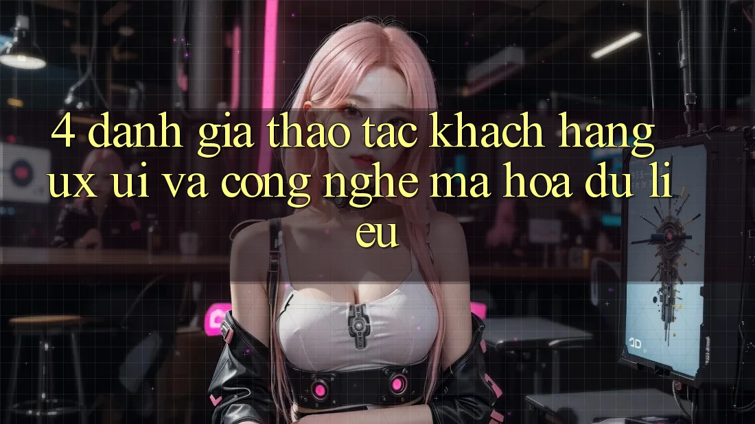 4. Đánh Giá Thao tác Khách hàng (UX/UI) Và Công Nghệ Mã hóa dữ liệu