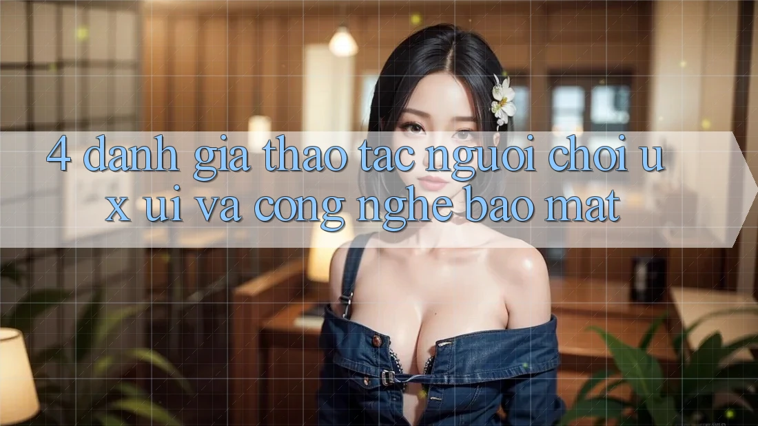 4. Đánh Giá Thao tác Người chơi (UX/UI) Và Công Nghệ Bảo Mật