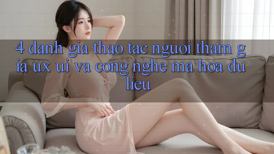 4. Đánh Giá Thao tác Người tham gia (UX/UI) Và Công Nghệ Mã hóa dữ liệu
