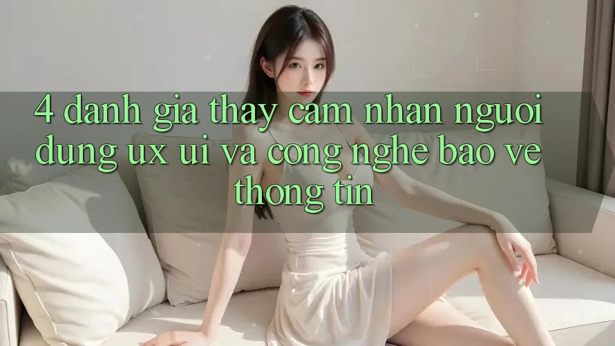 4. Đánh Giá Thấy cảm nhận Người Dùng (UX/UI) Và Công Nghệ Bảo vệ thông tin