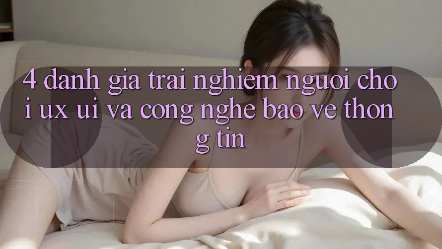 4. Đánh Giá Trải Nghiệm Người chơi (UX/UI) Và Công Nghệ Bảo vệ thông tin