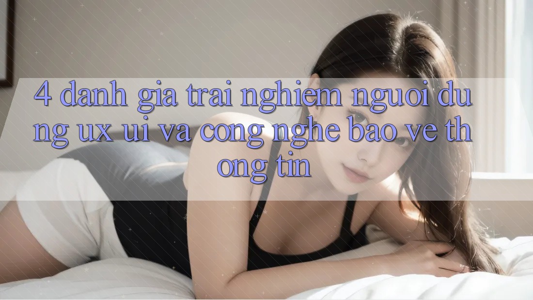 4. Đánh Giá Trải Nghiệm Người Dùng (UX/UI) Và Công Nghệ Bảo vệ thông tin
