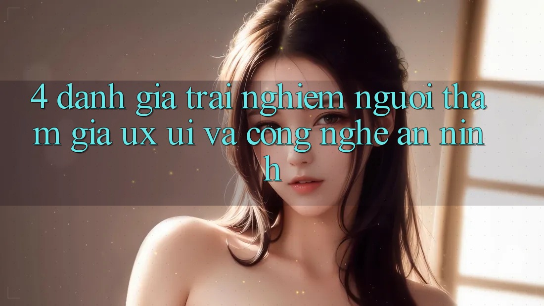 4. Đánh Giá Trải Nghiệm Người tham gia (UX/UI) Và Công Nghệ An ninh