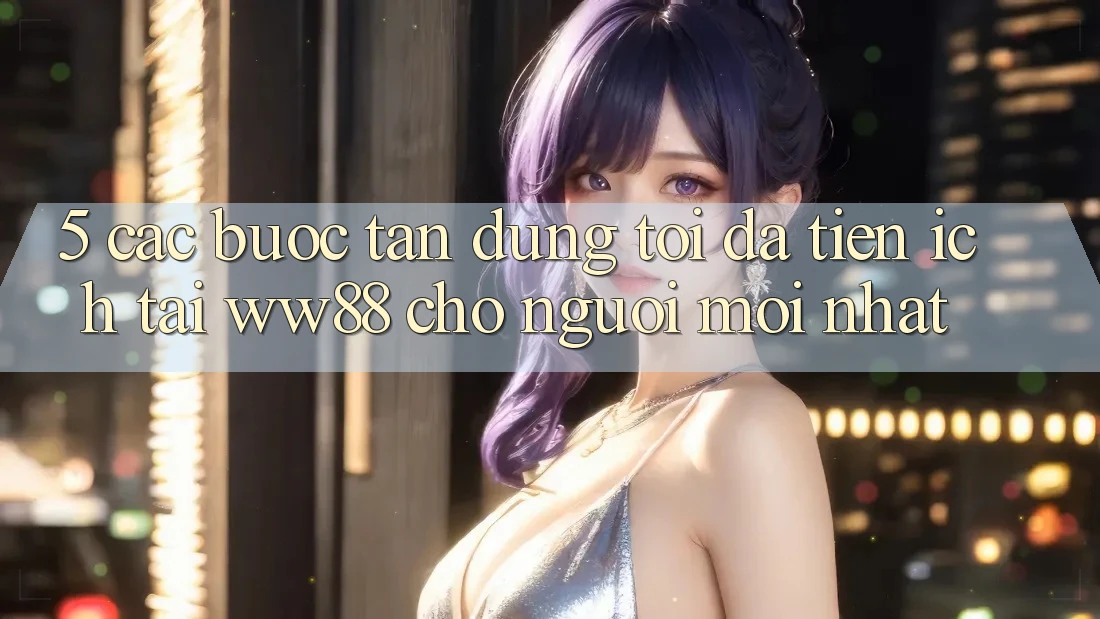 5. Các bước Tận Dụng Tối Đa Tiện Ích Tại WW88 Cho Người Mới nhất