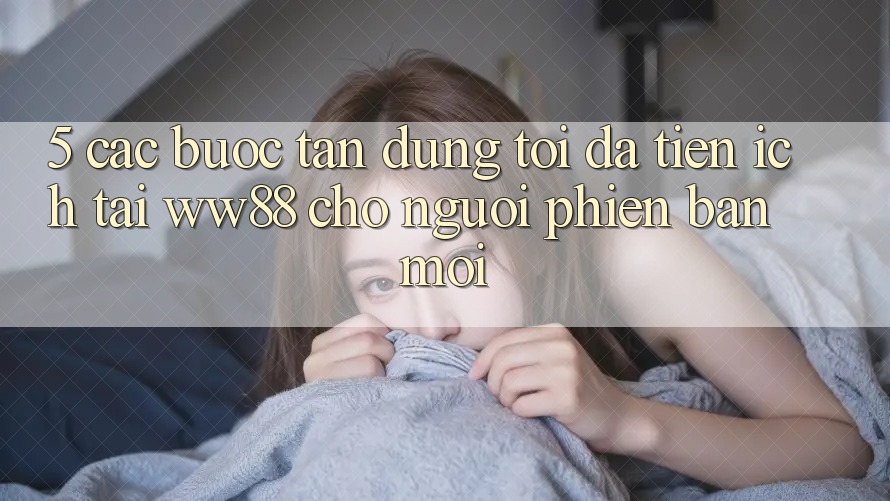 5. Các bước Tận Dụng Tối Đa Tiện Ích Tại WW88 Cho Người Phiên bản mới