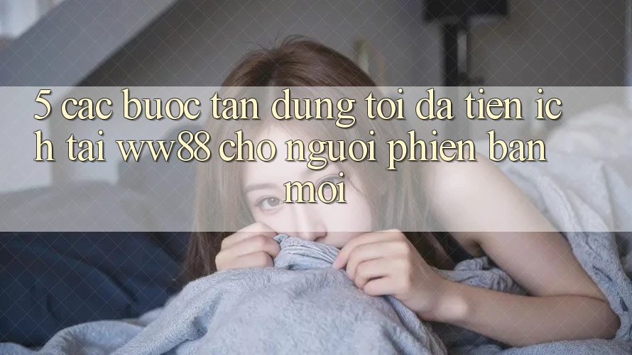 5. Các bước Tận Dụng Tối Đa Tiện Ích Tại WW88 Cho Người Phiên bản mới