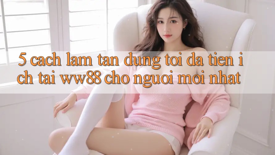 5. Cách làm Tận Dụng Tối Đa Tiện Ích Tại WW88 Cho Người Mới nhất