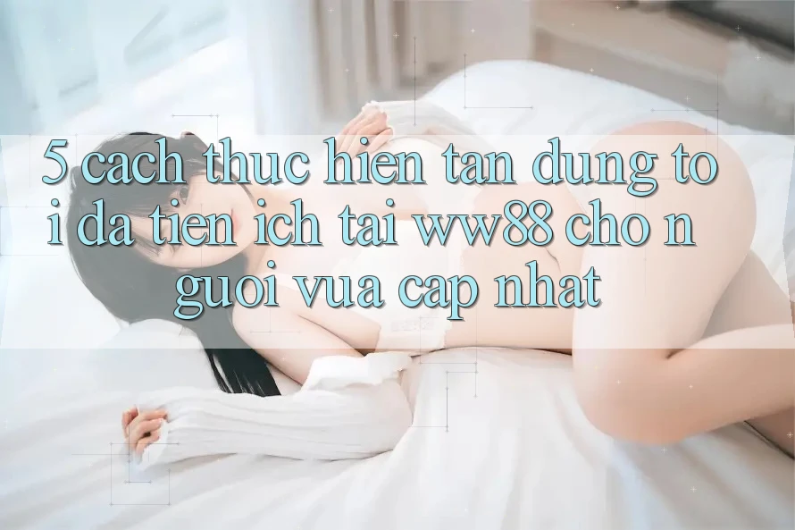 5. Cách thực hiện Tận Dụng Tối Đa Tiện Ích Tại WW88 Cho Người Vừa cập nhật