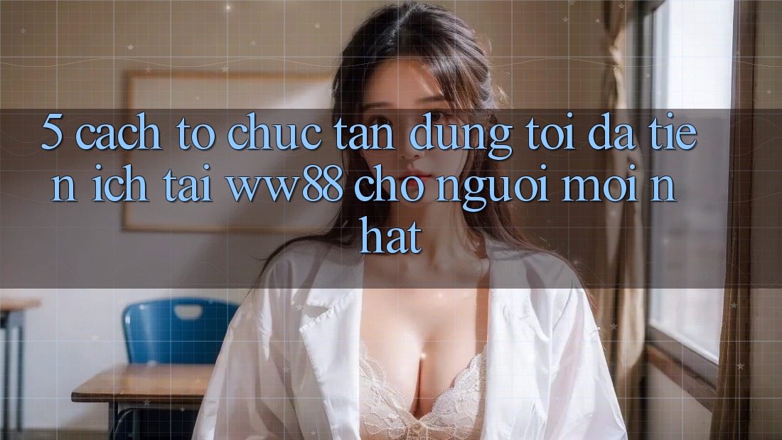 5. Cách tổ chức Tận Dụng Tối Đa Tiện Ích Tại WW88 Cho Người Mới nhất