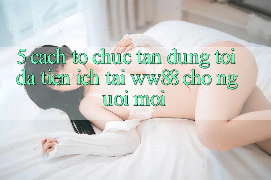 5. Cách tổ chức Tận Dụng Tối Đa Tiện Ích Tại WW88 Cho Người Mới
