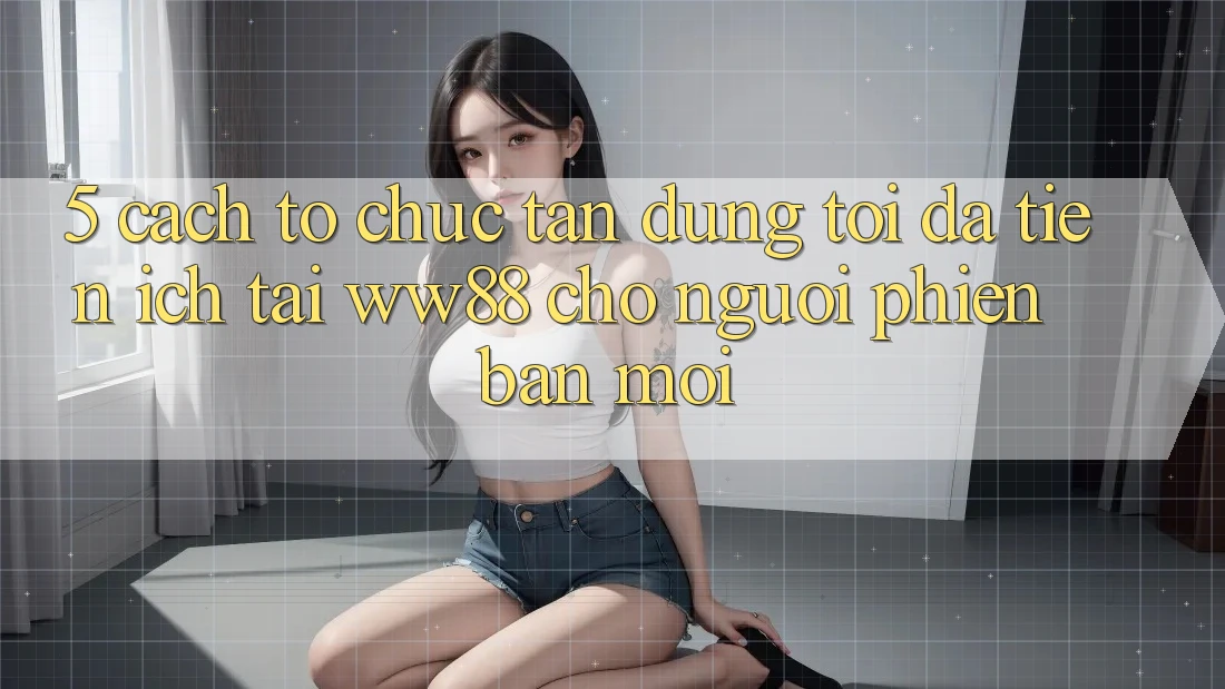 5. Cách tổ chức Tận Dụng Tối Đa Tiện Ích Tại WW88 Cho Người Phiên bản mới