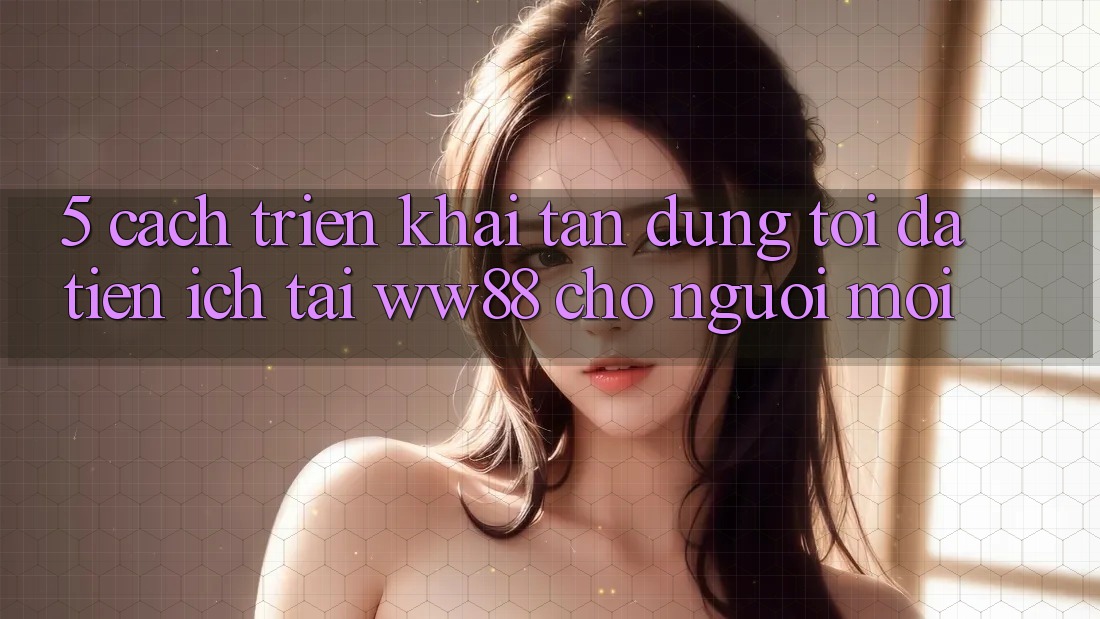 5. Cách triển khai Tận Dụng Tối Đa Tiện Ích Tại WW88 Cho Người Mới