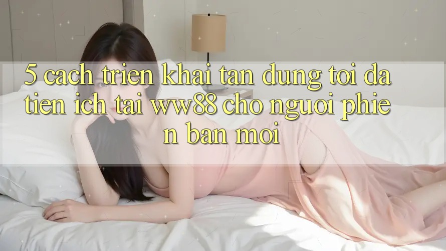 5. Cách triển khai Tận Dụng Tối Đa Tiện Ích Tại WW88 Cho Người Phiên bản mới