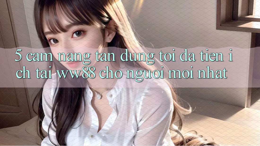 5. Cẩm nang Tận Dụng Tối Đa Tiện Ích Tại WW88 Cho Người Mới nhất