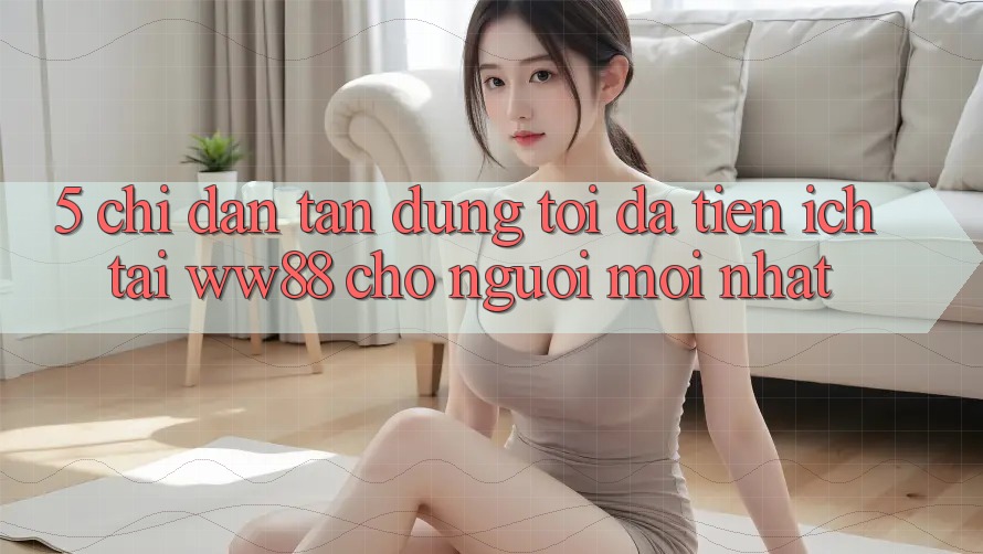 5. Chỉ dẫn Tận Dụng Tối Đa Tiện Ích Tại WW88 Cho Người Mới nhất