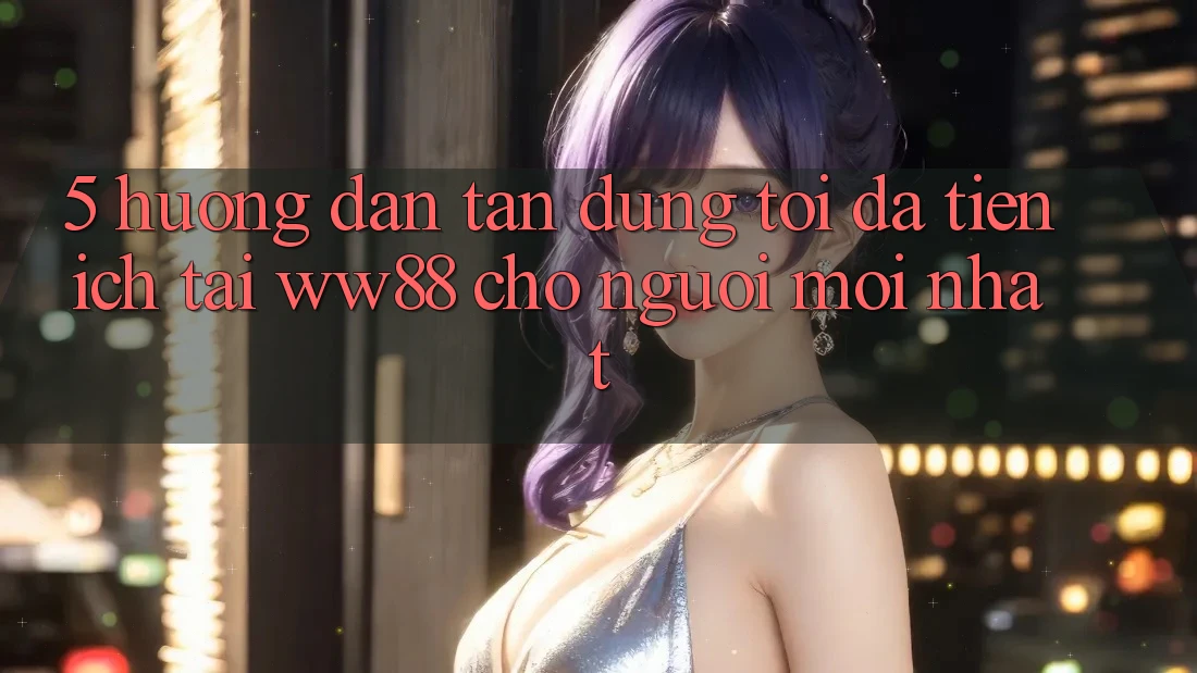 5. Hướng dẫn Tận Dụng Tối Đa Tiện Ích Tại WW88 Cho Người Mới nhất