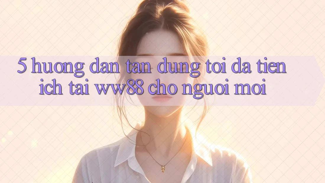 5. Hướng Dẫn Tận Dụng Tối Đa Tiện Ích Tại WW88 Cho Người Mới