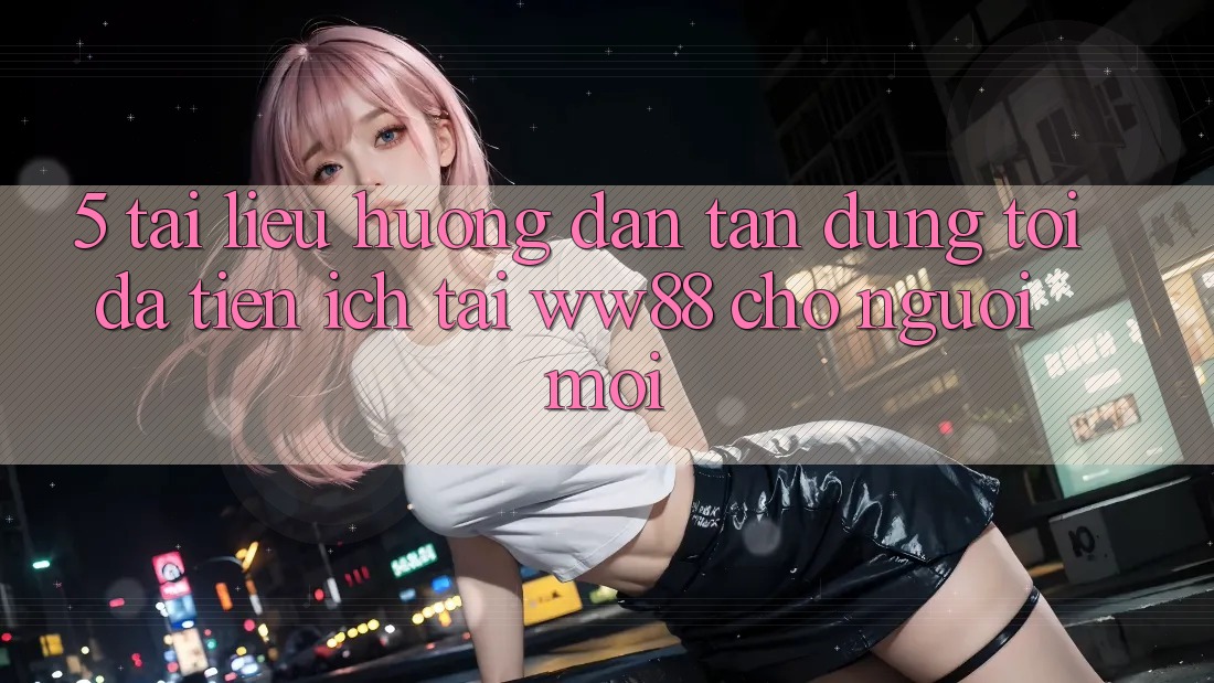 5. Tài liệu hướng dẫn Tận Dụng Tối Đa Tiện Ích Tại WW88 Cho Người Mới