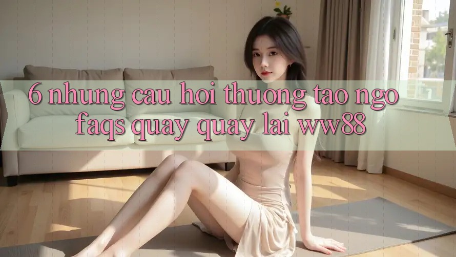 6. Những Câu Hỏi Thường Tao ngộ (FAQs) Quay quay lại WW88