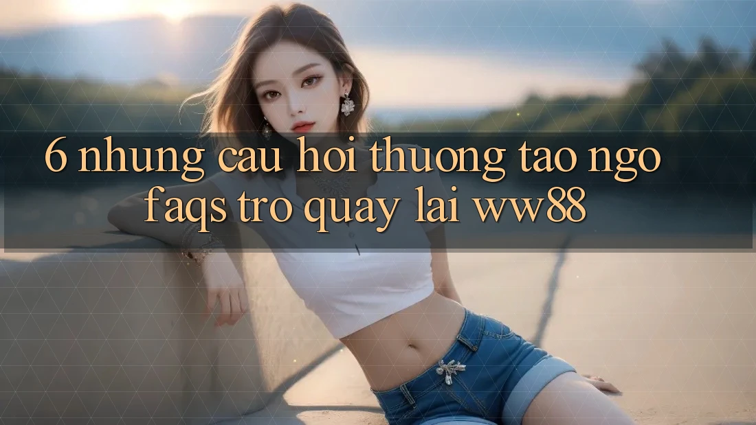 6. Những Câu Hỏi Thường Tao ngộ (FAQs) Trở quay lại WW88