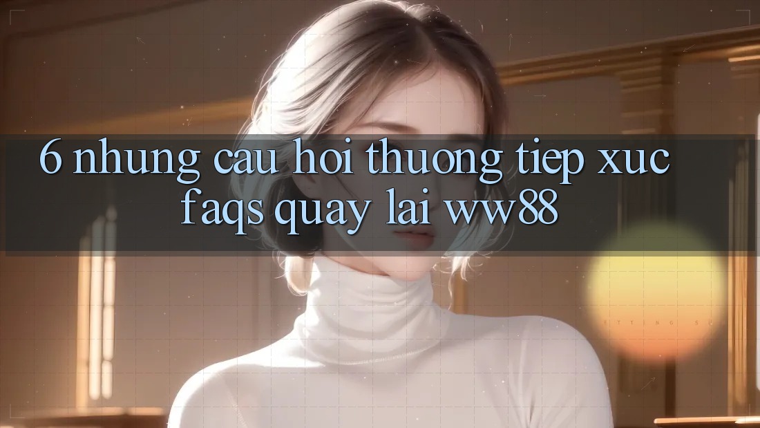 6. Những Câu Hỏi Thường Tiếp xúc (FAQs) Quay lại WW88