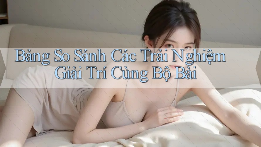 Bảng So Sánh Các Trải Nghiệm Giải Trí Cùng Bộ Bài