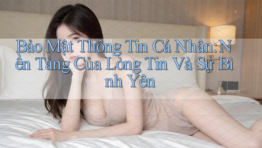 Bảo Mật Thông Tin Cá Nhân: Nền Tảng Của Lòng Tin Và Sự Bình Yên