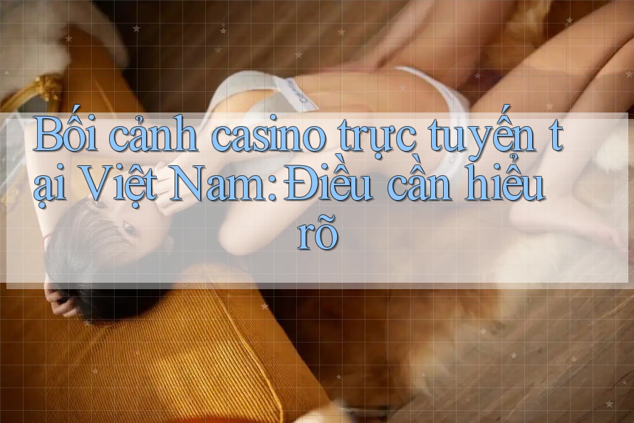 Bối cảnh casino trực tuyến tại Việt Nam: Điều cần hiểu rõ