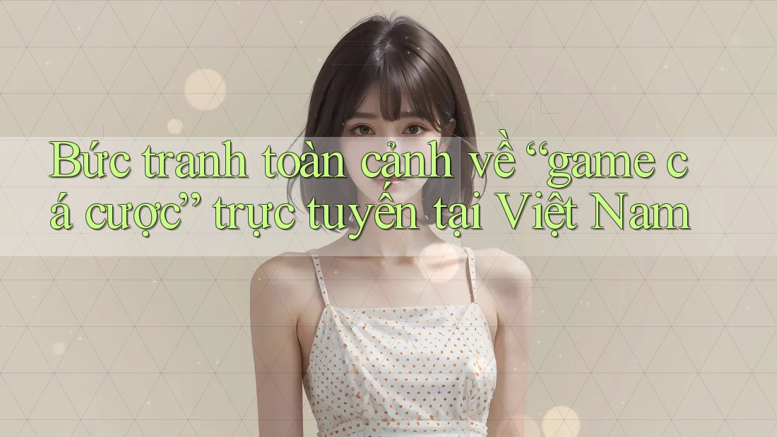 Bức tranh toàn cảnh về “game cá cược” trực tuyến tại Việt Nam