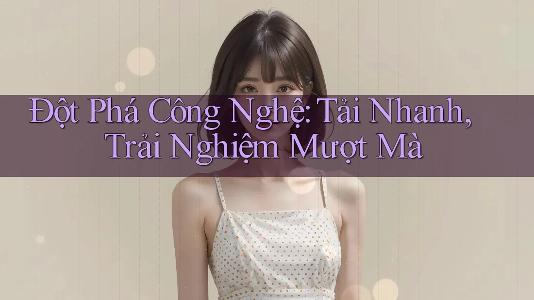 Đột Phá Công Nghệ: Tải Nhanh, Trải Nghiệm Mượt Mà
