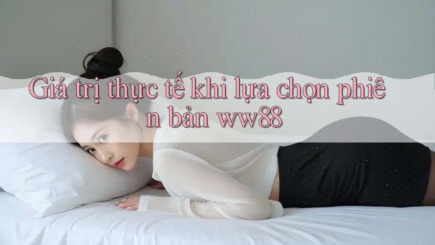 Giá trị thực tế khi lựa chọn phiên bản ww88