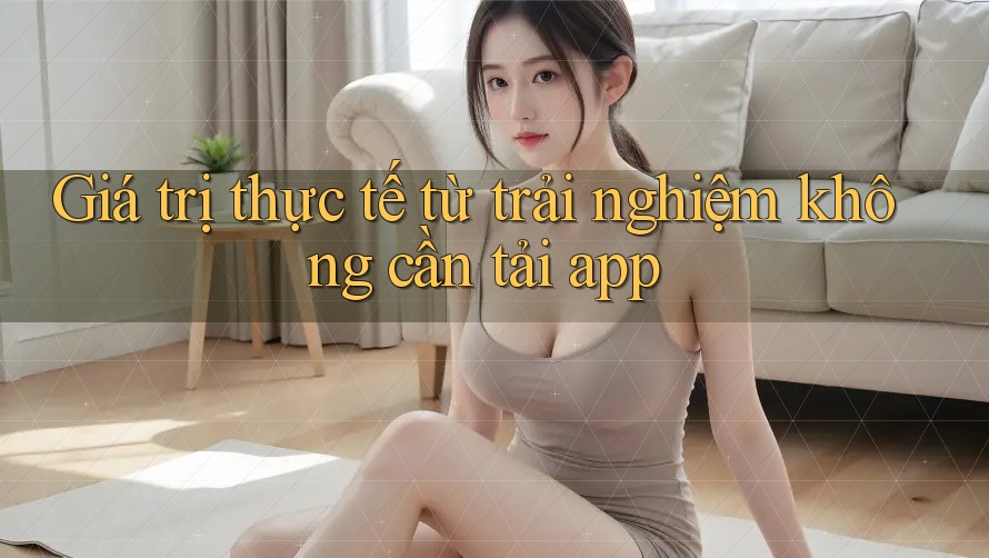 Giá trị thực tế từ trải nghiệm không cần tải app