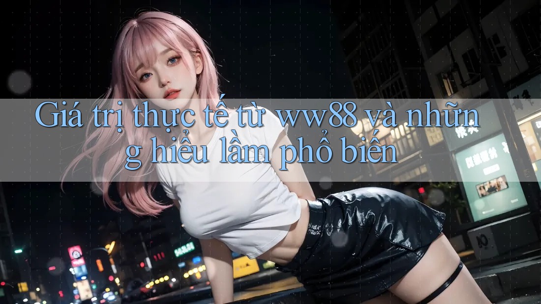 Giá trị thực tế từ ww88 và những hiểu lầm phổ biến