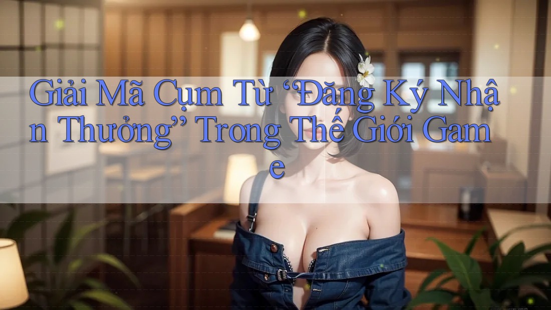 Giải Mã Cụm Từ “Đăng Ký Nhận Thưởng” Trong Thế Giới Game