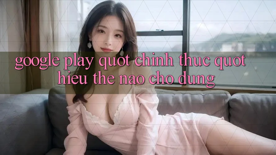 Google Play " chính thức" – Hiểu thế nào cho đúng?