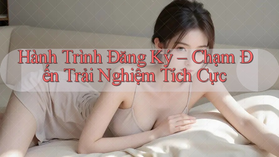 Hành Trình Đăng Ký – Chạm Đến Trải Nghiệm Tích Cực