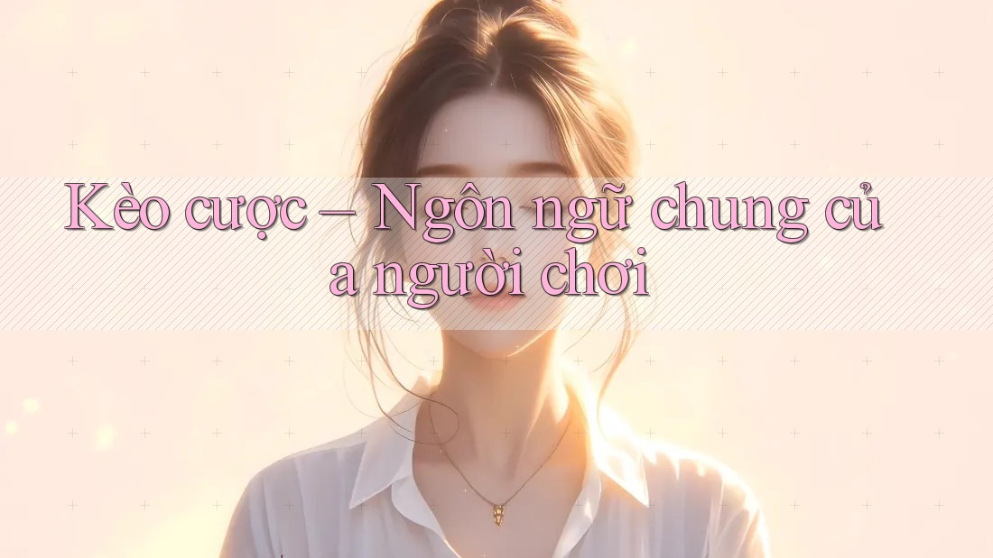 Kèo cược – Ngôn ngữ chung của người chơi