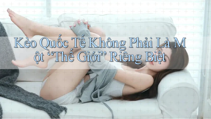 Kèo Quốc Tế Không Phải Là Một “Thế Giới” Riêng Biệt