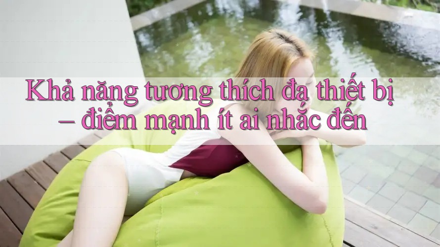 Khả năng tương thích đa thiết bị – điểm mạnh ít ai nhắc đến