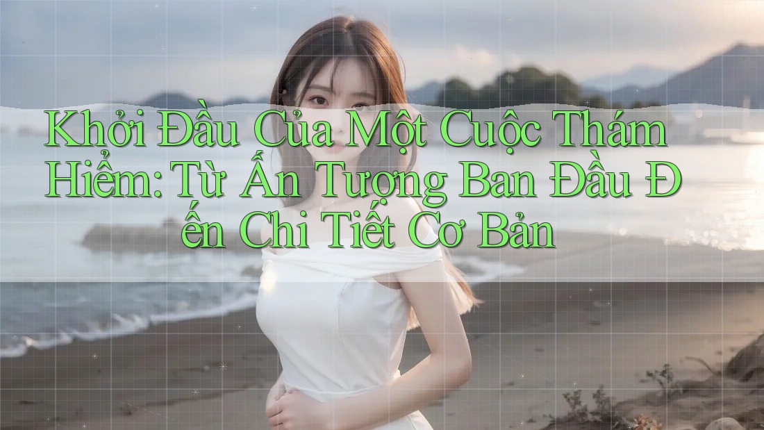Khởi Đầu Của Một Cuộc Thám Hiểm: Từ Ấn Tượng Ban Đầu Đến Chi Tiết Cơ Bản
