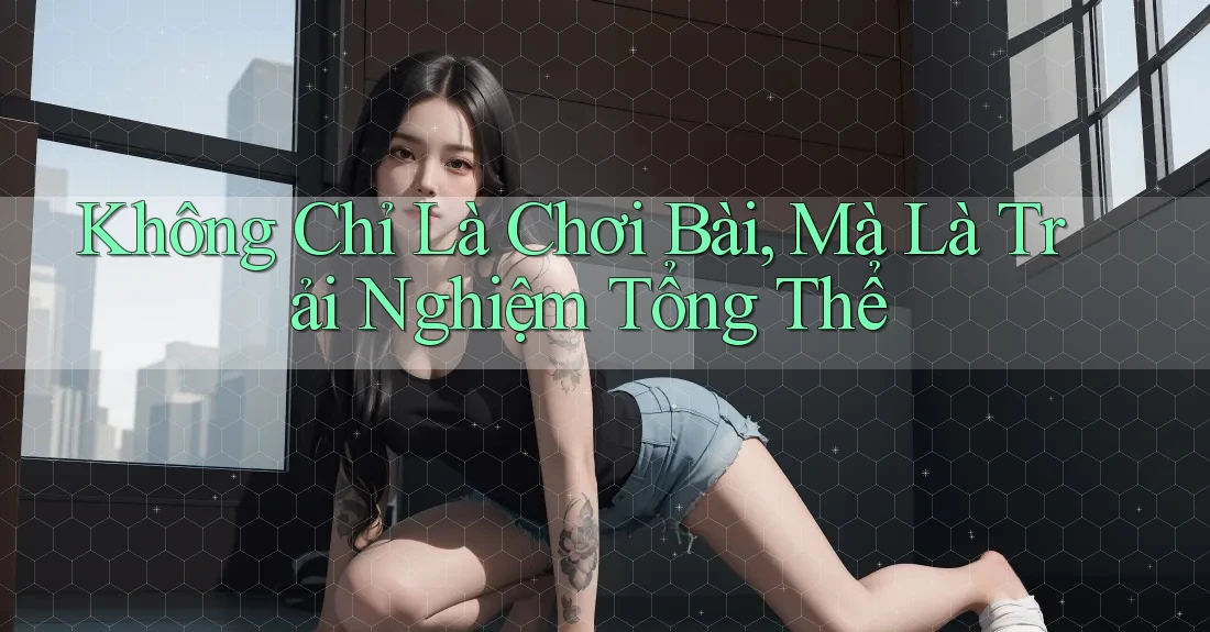 Không Chỉ Là Chơi Bài, Mà Là Trải Nghiệm Tổng Thể
