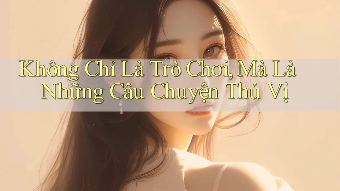 Không Chỉ Là Trò Chơi, Mà Là Những Câu Chuyện Thú Vị