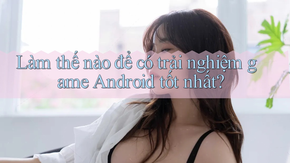 Làm thế nào để có trải nghiệm game Android tốt nhất?