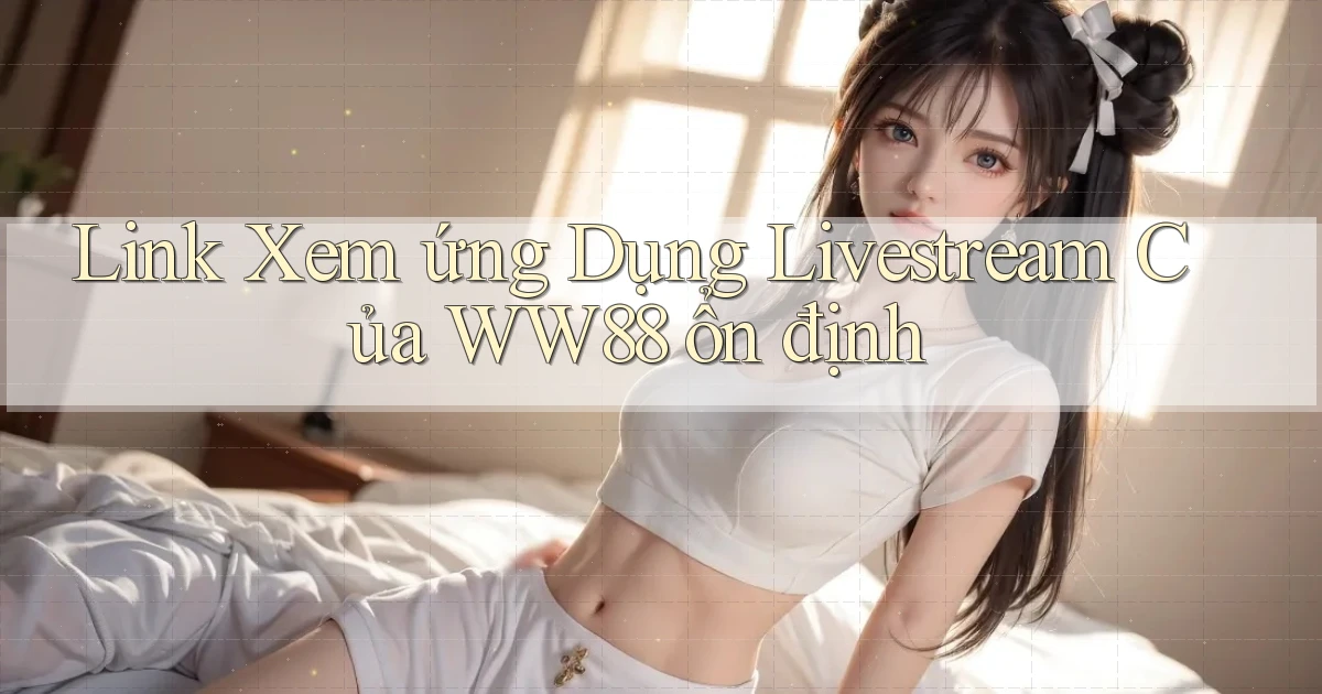 link xem ứng dụng livestream của ww88 ổn định