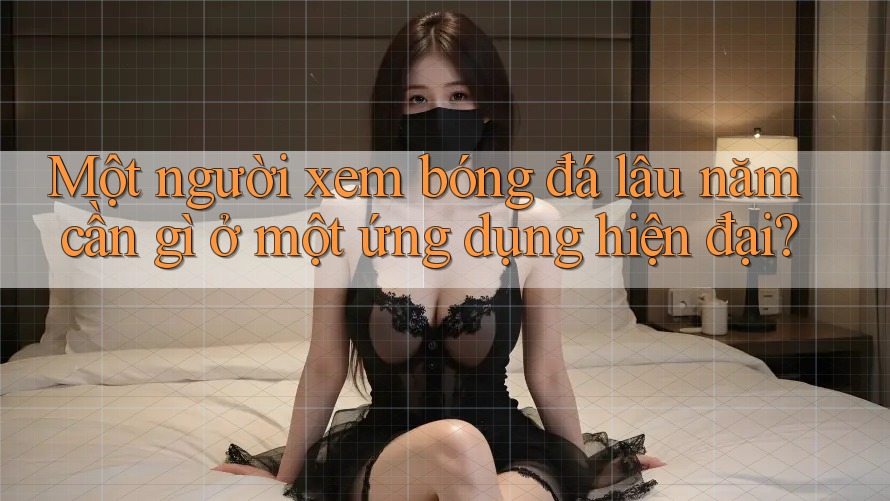 Một người xem bóng đá lâu năm cần gì ở một ứng dụng hiện đại?