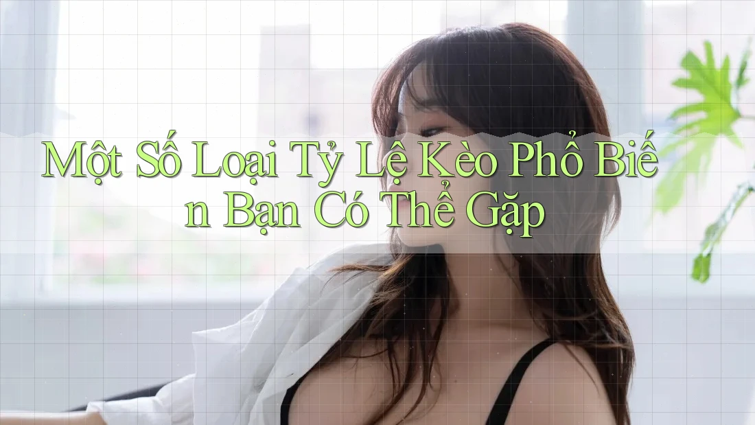 Một Số Loại Tỷ Lệ Kèo Phổ Biến Bạn Có Thể Gặp