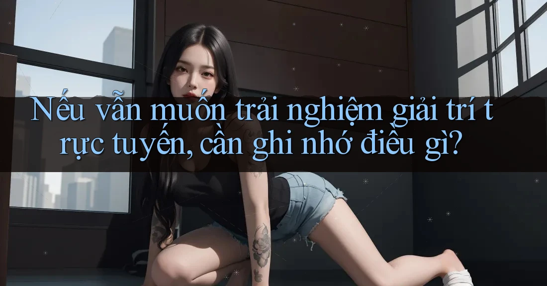 Nếu vẫn muốn trải nghiệm giải trí trực tuyến, cần ghi nhớ điều gì?