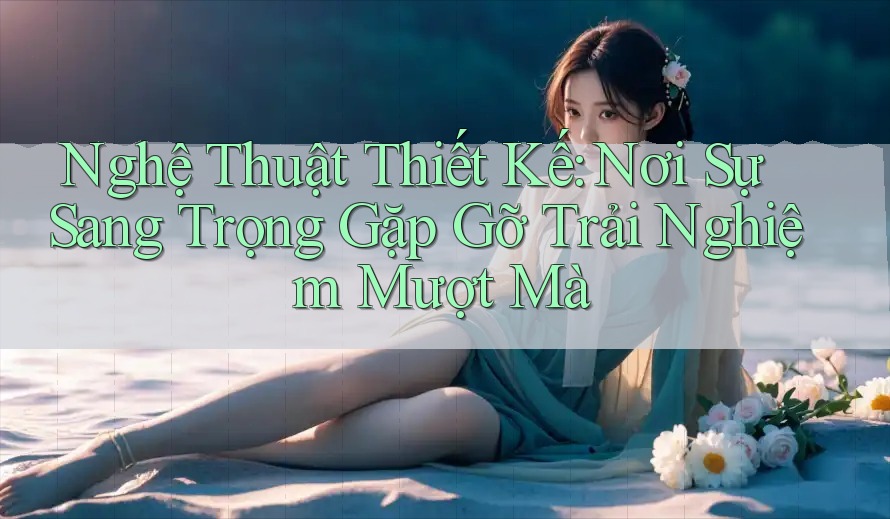 Nghệ Thuật Thiết Kế: Nơi Sự Sang Trọng Gặp Gỡ Trải Nghiệm Mượt Mà