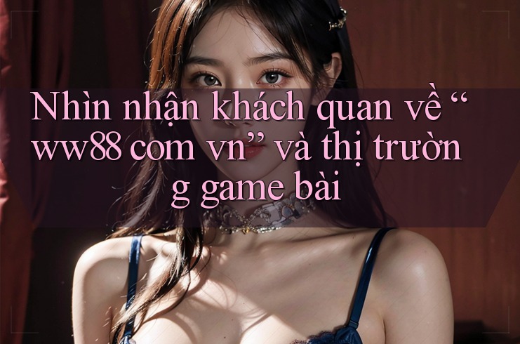 Nhìn nhận khách quan về “ww88 com vn” và thị trường game bài