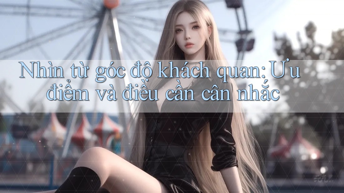Nhìn từ góc độ khách quan: Ưu điểm và điều cần cân nhắc